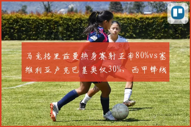 马竞格里兹曼热身赛射正率80%vs塞维利亚卢克巴基奥仅30%，西甲锋线效率参差